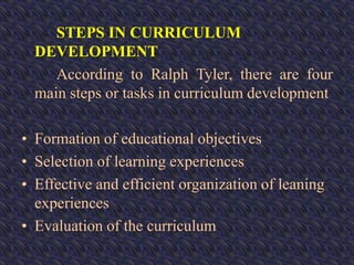 STEPS IN CURRICULUM
DEVELOPMENT
According to Ralph Tyler, there are four
main steps or tasks in curriculum development
• Formation of educational objectives
• Selection of learning experiences
• Effective and efficient organization of leaning
experiences
• Evaluation of the curriculum
 