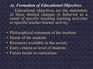 A). Formation of Educational Objectives
Educational objectives are the statements
of those desired changes in behavior as a
result of specific teaching learning activities
or specific teacher-learner activity.
• Philosophical statement of the institute
• Needs of the students
• Resources available in the society
• Entry criteria or level of students
• Future trends in curriculum
 