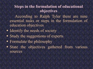 Steps in the formulation of educational
objectives
According to Ralph Tyler there are nine
essential tasks or steps in the formulation of
education objectives
 Identify the needs of society
 Study the suggestions of experts
 Formulate the philosophy
 State the objectives gathered from various
sources
 