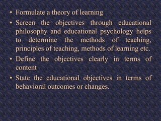• Formulate a theory of learning
• Screen the objectives through educational
philosophy and educational psychology helps
to determine the methods of teaching,
principles of teaching, methods of learning etc.
• Define the objectives clearly in terms of
content
• State the educational objectives in terms of
behavioral outcomes or changes.
 