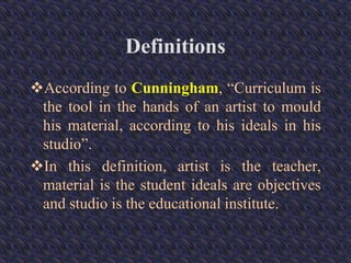 Definitions
According to Cunningham, “Curriculum is
the tool in the hands of an artist to mould
his material, according to his ideals in his
studio”.
In this definition, artist is the teacher,
material is the student ideals are objectives
and studio is the educational institute.
 