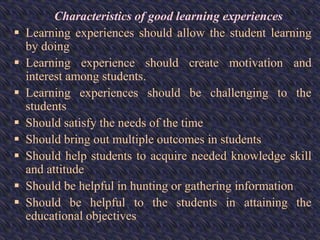 Characteristics of good learning experiences
 Learning experiences should allow the student learning
by doing
 Learning experience should create motivation and
interest among students.
 Learning experiences should be challenging to the
students
 Should satisfy the needs of the time
 Should bring out multiple outcomes in students
 Should help students to acquire needed knowledge skill
and attitude
 Should be helpful in hunting or gathering information
 Should be helpful to the students in attaining the
educational objectives
 