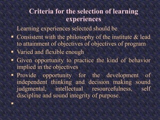 Criteria for the selection of learning
experiences
Learning experiences selected should be
 Consistent with the philosophy of the institute & lead
to attainment of objectives of objectives of program
 Varied and flexible enough
 Given opportunity to practice the kind of behavior
implied in the objectives
 Provide opportunity for the development of
independent thinking and decision making sound
judgmental, intellectual resourcefulness, self
discipline and sound integrity of purpose.

 