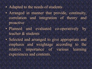 • Adapted to the needs of students
• Arranged in manner that provide, continuity,
correlation and integration of theory and
proactive
• Planned and evaluated co-operatively by
teacher & students
• Selected and arranged to give appropriate and
emphasis and weightage according to the
relative importance of various learning
experiences and contents.
 
