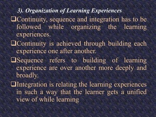 3). Organization of Learning Experiences
Continuity, sequence and integration has to be
followed while organizing the learning
experiences.
Continuity is achieved through building each
experience one after another.
Sequence refers to building of learning
experience are over another more deeply and
broadly.
Integration is relating the learning experiences
in such a way that the learner gets a unified
view of while learning
 