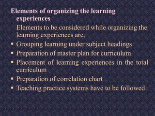 Elements of organizing the learning
experiences
Elements to be considered while organizing the
learning experiences are,
 Grouping learning under subject headings
 Preparation of master plan for curriculum
 Placement of learning experiences in the total
curriculum
 Preparation of correlation chart
 Teaching practice systems have to be followed
 