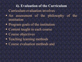 4). Evaluation of the Curriculum
Curriculum evaluation involves
 An assessment of the philosophy of the
institution
 Program goals of the institution
 Content taught in each course
 Course objectives
 Teaching learning methods
 Course evaluation methods and
 