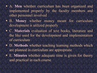  A. Men whether curriculum has been organized and
implemented properly by the faculty members and
other personnel involved
 B. Money whether money meant for curriculum
development is utilized properly
 C. Materials evaluation of text books, literature and
the like used for the development and implementation
of curriculum
 D. Methods whether teaching learning methods which
are planned in curriculum are appropriate
 E. Minutes whether adequate time is given for theory
and practical in each course
 