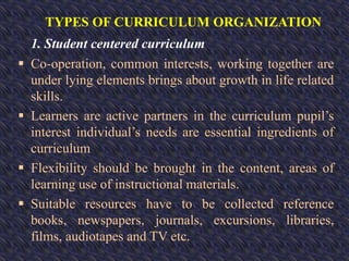 TYPES OF CURRICULUM ORGANIZATION
1. Student centered curriculum
 Co-operation, common interests, working together are
under lying elements brings about growth in life related
skills.
 Learners are active partners in the curriculum pupil’s
interest individual’s needs are essential ingredients of
curriculum
 Flexibility should be brought in the content, areas of
learning use of instructional materials.
 Suitable resources have to be collected reference
books, newspapers, journals, excursions, libraries,
films, audiotapes and TV etc.
 