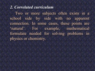 2. Correlated curriculum
Two or more subjects often exists in a
school side by side with no apparent
connection. In some cases, these points are
‘natural’. For example, mathematical
formulate needed for solving problems in
physics or chemistry.
 