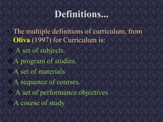 Definitions...
• The multiple definitions of curriculum, from
Oliva (1997) for Curriculum is:
 A set of subjects.
A program of studies.
A set of materials
A sequence of courses.
 A set of performance objectives
A course of study
 