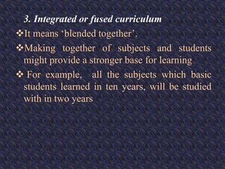 3. Integrated or fused curriculum
It means ‘blended together’.
Making together of subjects and students
might provide a stronger base for learning
 For example, all the subjects which basic
students learned in ten years, will be studied
with in two years
 