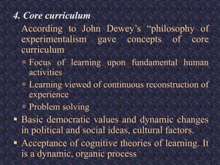 4. Core curriculum
According to John Dewey’s “philosophy of
experimentalism gave concepts of core
curriculum
 Focus of learning upon fundamental human
activities
 Learning viewed of continuous reconstruction of
experience
 Problem solving
 Basic democratic values and dynamic changes
in political and social ideas, cultural factors.
 Acceptance of cognitive theories of learning. It
is a dynamic, organic process
 
