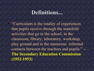 Definitions...
• “Curriculum is the totality of experiences
that pupils receive through the manifold
activities that go in the school, in the
classroom, library, laboratory, workshop,
play ground and in the numerous informal
contacts between the teachers and pupils.” -
The Secondary Education Commission
(1952-1953)
 