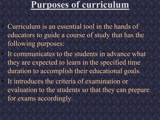 Purposes of curriculum
• Curriculum is an essential tool in the hands of
educators to guide a course of study that has the
following purposes:
• It communicates to the students in advance what
they are expected to learn in the specified time
duration to accomplish their educational goals.
• It introduces the criteria of examination or
evaluation to the students so that they can prepare
for exams accordingly.
 