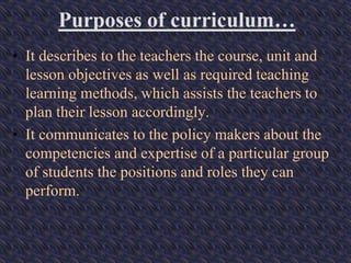 Purposes of curriculum…
• It describes to the teachers the course, unit and
lesson objectives as well as required teaching
learning methods, which assists the teachers to
plan their lesson accordingly.
• It communicates to the policy makers about the
competencies and expertise of a particular group
of students the positions and roles they can
perform.
 
