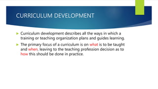 CURRICULUM DEVELOPMENT
 Curriculum development describes all the ways in which a
training or teaching organization plans and guides learning.
 The primary focus of a curriculum is on what is to be taught
and when, leaving to the teaching profession decision as to
how this should be done in practice.
 