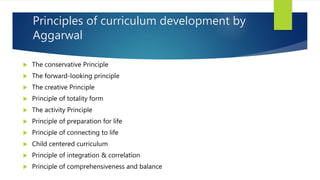 Principles of curriculum development by
Aggarwal
 The conservative Principle
 The forward-looking principle
 The creative Principle
 Principle of totality form
 The activity Principle
 Principle of preparation for life
 Principle of connecting to life
 Child centered curriculum
 Principle of integration & correlation
 Principle of comprehensiveness and balance
 