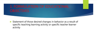1. FORMULATION OF EDUCATIONAL
OBJECTIVES
 Statement of those desired changes in behavior as a result of
specific teaching learning activity or specific teacher learner
activity
 