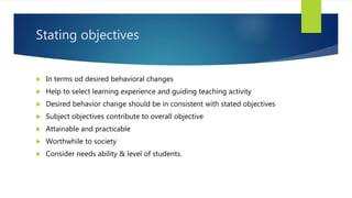 Stating objectives
 In terms od desired behavioral changes
 Help to select learning experience and guiding teaching activity
 Desired behavior change should be in consistent with stated objectives
 Subject objectives contribute to overall objective
 Attainable and practicable
 Worthwhile to society
 Consider needs ability & level of students.
 