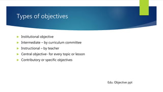 Types of objectives
 Institutional objective
 Intermediate – by curriculum committee
 Instructional – by teacher
 Central objective- for every topic or lesson
 Contributory or specific objectives
Edu. Objective ppt
 