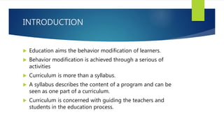 INTRODUCTION
 Education aims the behavior modification of learners.
 Behavior modification is achieved through a serious of
activities
 Curriculum is more than a syllabus.
 A syllabus describes the content of a program and can be
seen as one part of a curriculum.
 Curriculum is concerned with guiding the teachers and
students in the education process.
 