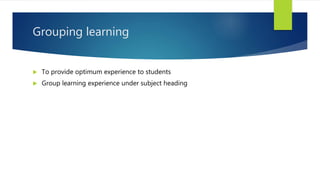 Grouping learning
 To provide optimum experience to students
 Group learning experience under subject heading
 