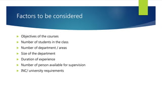 Factors to be considered
 Objectives of the courses
 Number of students in the class
 Number of department / areas
 Size of the department
 Duration of experience
 Number of person available for supervision
 INC/ university requirements
 