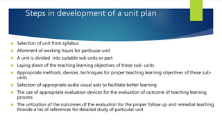 Steps in development of a unit plan
 Selection of unit from syllabus
 Allotment of working hours for particular unit
 A unit is divided into suitable sub units or part
 Laying down of the teaching learning objectives of these sub- units
 Appropriate methods, devices, techniques for proper teaching learning objectives of these sub-
units
 Selection of appropriate audio visual aids to facilitate better learning
 The use of appropriate evaluation devices for the evaluation of outcome of teaching learning
process
 The untization of the outcomes of the evaluation for the proper follow up and remedial teaching.
Provide a list of references for detailed study of particular unit
 