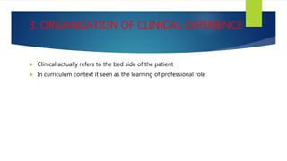 3. ORGANIZATION OF CLINICAL EXPERIENCE
 Clinical actually refers to the bed side of the patient
 In curriculum context it seen as the learning of professional role
 