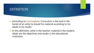DEFINITION
 According to Cunningham: Curriculum is the tool in the
hands of an artist to mould his material according to his
ideals in his studio.
 In this definition, artist is the teacher, material is the student,
ideals are the objectives and studio is the educational
institution.
 