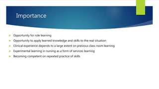 Importance
 Opportunity for role learning
 Opportunity to apply learned knowledge and skills to the real situation
 Clinical experience depends to a large extent on previous class room learning
 Experimental learning in nursing as a form of services learning
 Becoming competent on repeated practice of skills
 