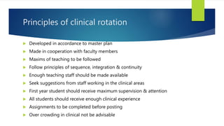 Principles of clinical rotation
 Developed in accordance to master plan
 Made in cooperation with faculty members
 Maxims of teaching to be followed
 Follow principles of sequence, integration & continuity
 Enough teaching staff should be made available
 Seek suggestions from staff working in the clinical areas
 First year student should receive maximum supervision & attention
 All students should receive enough clinical experience
 Assignments to be completed before posting
 Over crowding in clinical not be advisable
 