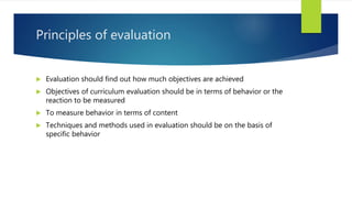 Principles of evaluation
 Evaluation should find out how much objectives are achieved
 Objectives of curriculum evaluation should be in terms of behavior or the
reaction to be measured
 To measure behavior in terms of content
 Techniques and methods used in evaluation should be on the basis of
specific behavior
 