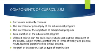 COMPONENTS OF CURRICULUM
 Curriculum invariably contains:
 The statement of philosophy of the educational program
 The statement of the objectives of educational program
 Total duration of the educational program
 Detailed course plan for each course which spell out the placement of
the course, subject matter, allotted time in terms of theory and practical
hours, learning experience like clinical posting.
 Program of evaluation, such as type of examination
 