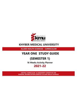 KHYBER MEDICAL UNIVERSITY
ALLIED HEALTH SCIENCES CURRICULUM
YEAR ONE STUDY GUIDE
(SEMESTER 1)
16 Weeks Activity Planner
2021-22
CENTRAL CURRICULUM & ASSESSMENT COMMITTEE FOR
NURSING, REHABILITATION SCIENCES & ALLIED HEALTH SCIENCES
 