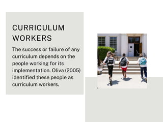 CURRICULUM
WORKERS
The success or failure of any
curriculum depends on the
people working for its
implementation. Oliva (2005)
identified these people as
curriculum workers.
 