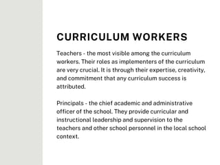 Teachers - the most visible among the curriculum
workers. Their roles as implementers of the curriculum
are very crucial. It is through their expertise, creativity,
and commitment that any curriculum success is
attributed.
Principals - the chief academic and administrative
officer of the school. They provide curricular and
instructional leadership and supervision to the
teachers and other school personnel in the local school
context.
CURRICULUM WORKERS
 