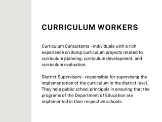 Curriculum Consultants - individuals with a rich
experience on doing curriculum projects related to
curriculum planning, curriculum development, and
curriculum evaluation.
District Supervisors - responsible for supervising the
implementation of the curriculum in the district level.
They help public school principals in ensuring that the
programs of the Department of Education are
implemented in their respective schools.
CURRICULUM WORKERS
 