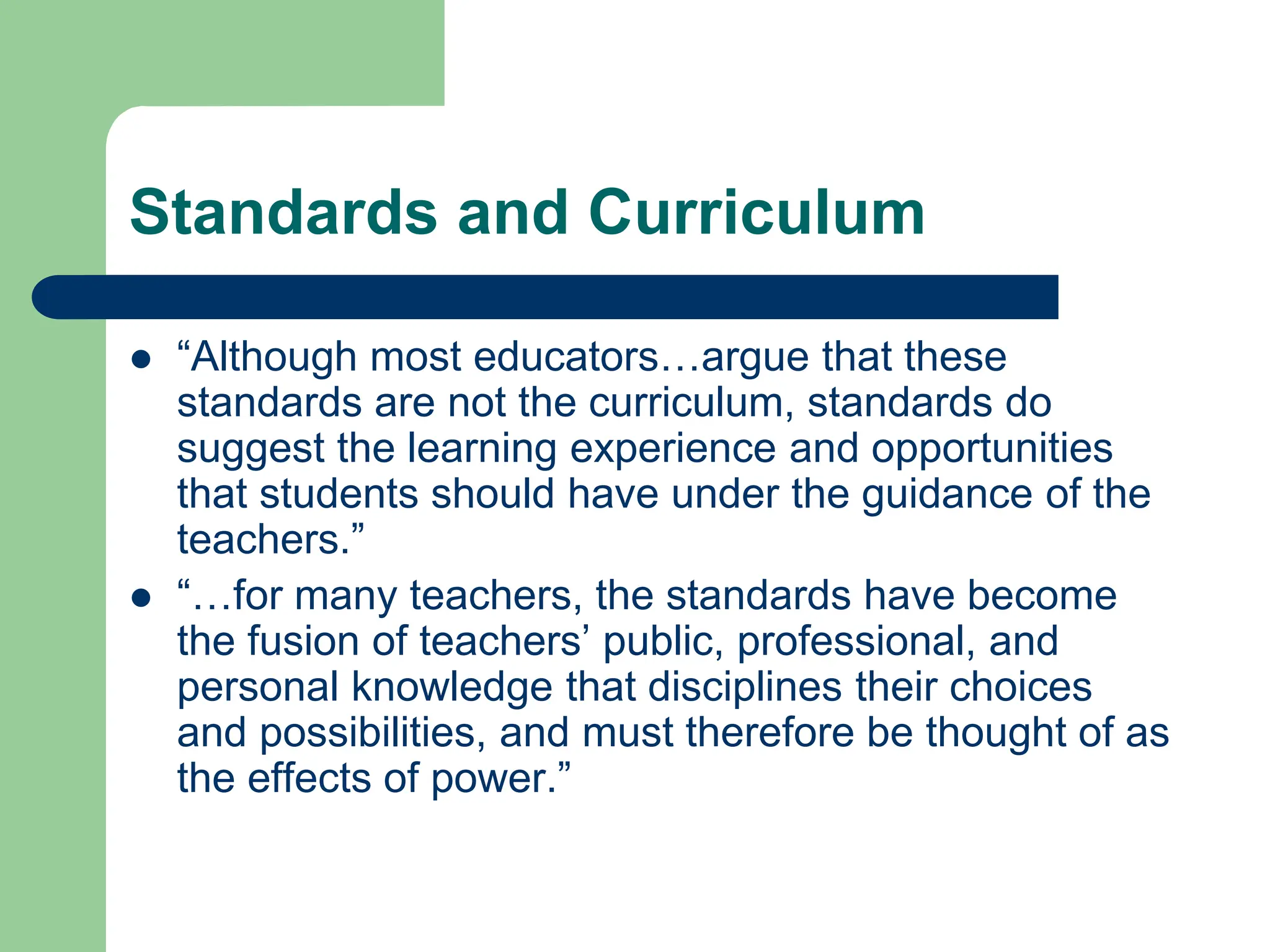 Standards and Curriculum
 “Although most educators…argue that these
standards are not the curriculum, standards do
suggest the learning experience and opportunities
that students should have under the guidance of the
teachers.”
 “…for many teachers, the standards have become
the fusion of teachers’ public, professional, and
personal knowledge that disciplines their choices
and possibilities, and must therefore be thought of as
the effects of power.”
 