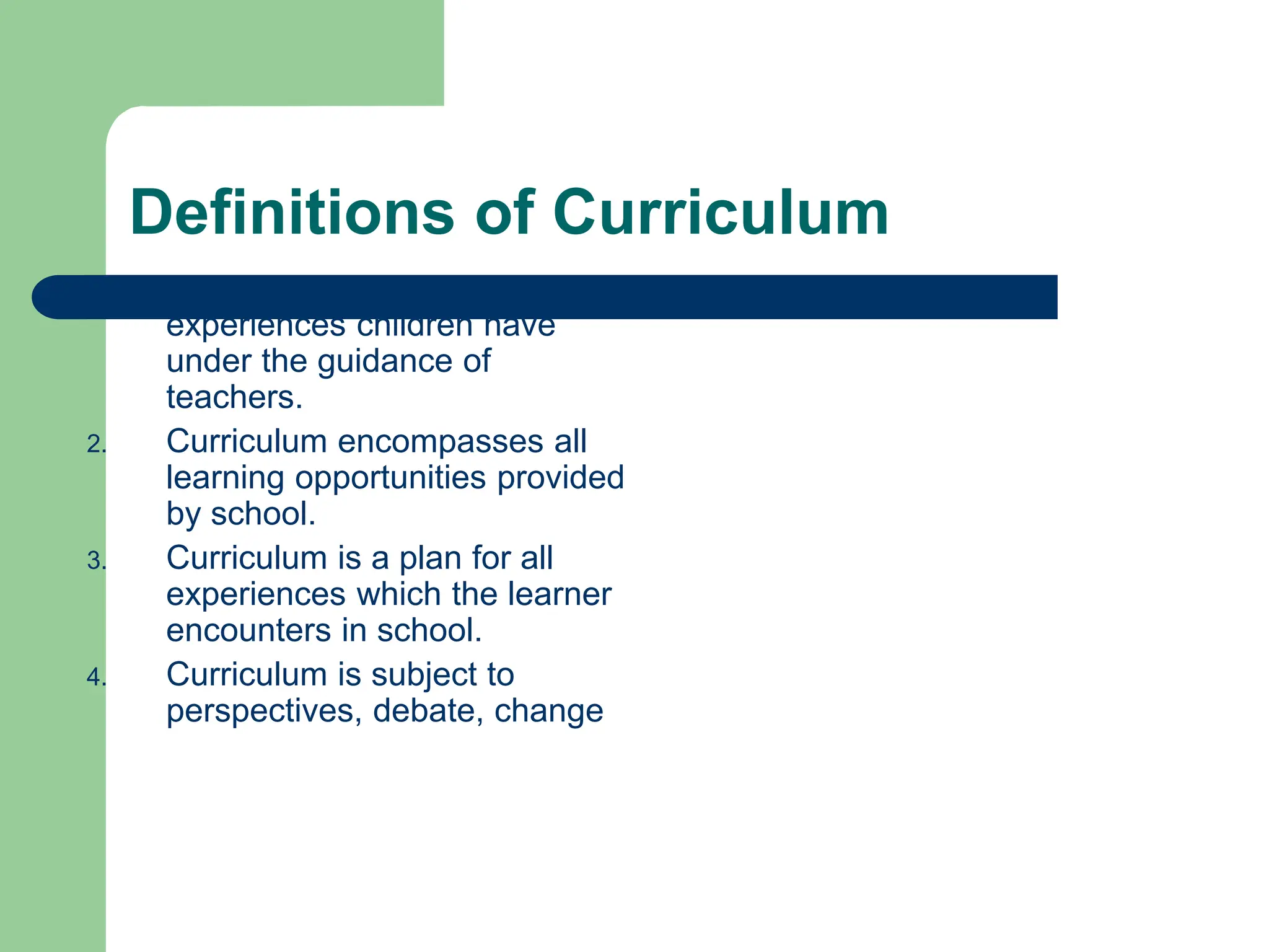 Definitions of Curriculum
1. Curriculum is all of the
experiences children have
under the guidance of
teachers.
2. Curriculum encompasses all
learning opportunities provided
by school.
3. Curriculum is a plan for all
experiences which the learner
encounters in school.
4. Curriculum is subject to
perspectives, debate, change
 