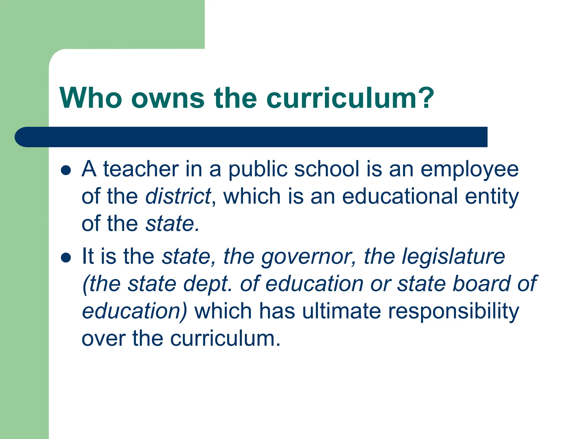 Who owns the curriculum?
 A teacher in a public school is an employee
of the district, which is an educational entity
of the state.
 It is the state, the governor, the legislature
(the state dept. of education or state board of
education) which has ultimate responsibility
over the curriculum.
 