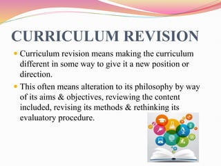 CURRICULUM REVISION
 Curriculum revision means making the curriculum
different in some way to give it a new position or
direction.
 This often means alteration to its philosophy by way
of its aims & objectives, reviewing the content
included, revising its methods & rethinking its
evaluatory procedure.
 