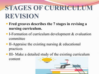 STAGES OF CURRICULUM
REVISION
 Fred greaves describes the 7 stages in revising a
nursing curriculum.
 I-Formation of curriculum development & evaluation
committee
 II-Appraise the existing nursing & educational
practices
 III- Make a detailed study of the existing curriculum
content
 