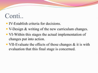 Conti..
 IV-Establish criteria for decisions.
 V-Design & writing of the new curriculum changes.
 VI-Within this stages the actual implementation of
changes put into action.
 VII-Evaluate the effects of those changes & it is with
evaluation that this final stage is concerned.
 