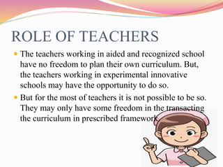 ROLE OF TEACHERS
 The teachers working in aided and recognized school
have no freedom to plan their own curriculum. But,
the teachers working in experimental innovative
schools may have the opportunity to do so.
 But for the most of teachers it is not possible to be so.
They may only have some freedom in the transacting
the curriculum in prescribed framework.
 