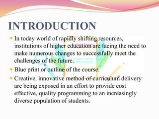 INTRODUCTION
 In today world of rapidly shifting resources,
institutions of higher education are facing the need to
make numerous changes to successfully meet the
challenges of the future.
 Blue print or outline of the course.
 Creative, innovative method of curriculum delivery
are being exposed in an effort to provide cost
effective, quality programming to an increasingly
diverse population of students.
 