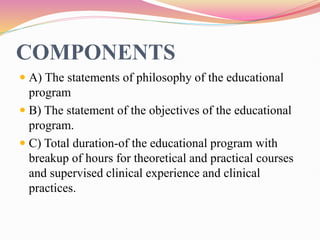 COMPONENTS
 A) The statements of philosophy of the educational
program
 B) The statement of the objectives of the educational
program.
 C) Total duration-of the educational program with
breakup of hours for theoretical and practical courses
and supervised clinical experience and clinical
practices.
 