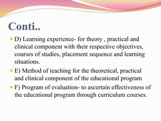 Conti..
 D) Learning experience- for theory , practical and
clinical component with their respective objectives,
courses of studies, placement sequence and learning
situations.
 E) Method of teaching for the theoretical, practical
and clinical component of the educational program
 F) Program of evaluation- to ascertain effectiveness of
the educational program through curriculum courses.
 