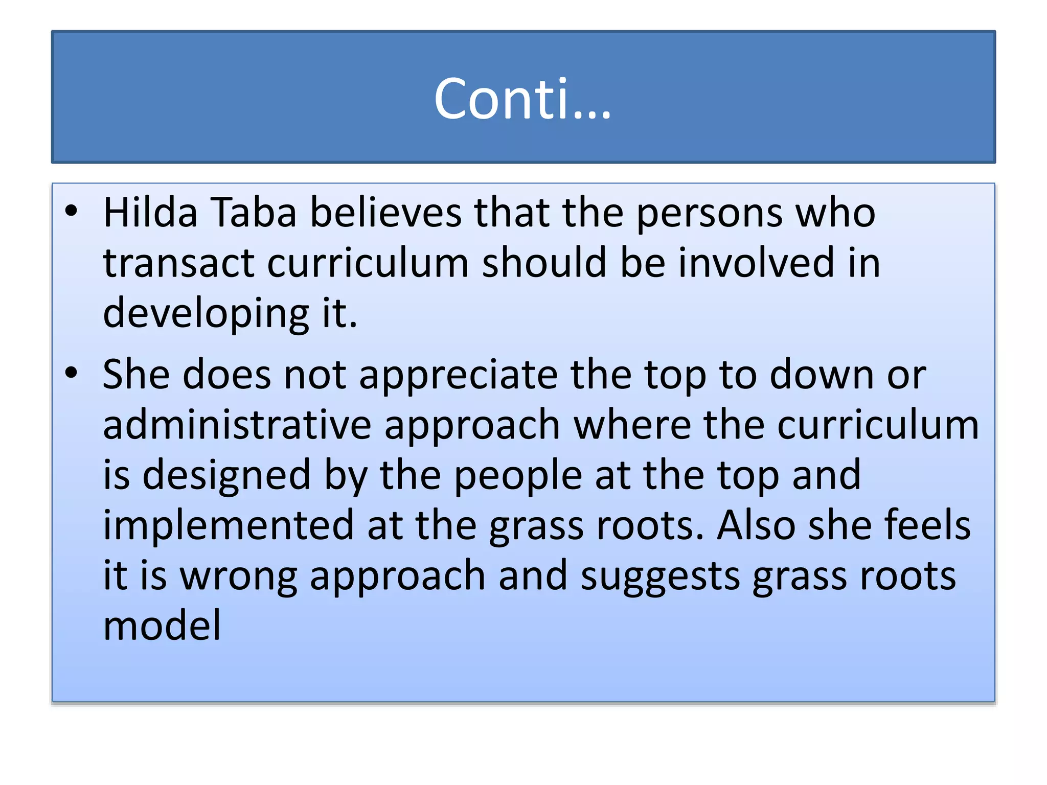 Conti…
• Hilda Taba believes that the persons who
transact curriculum should be involved in
developing it.
• She does not appreciate the top to down or
administrative approach where the curriculum
is designed by the people at the top and
implemented at the grass roots. Also she feels
it is wrong approach and suggests grass roots
model
 